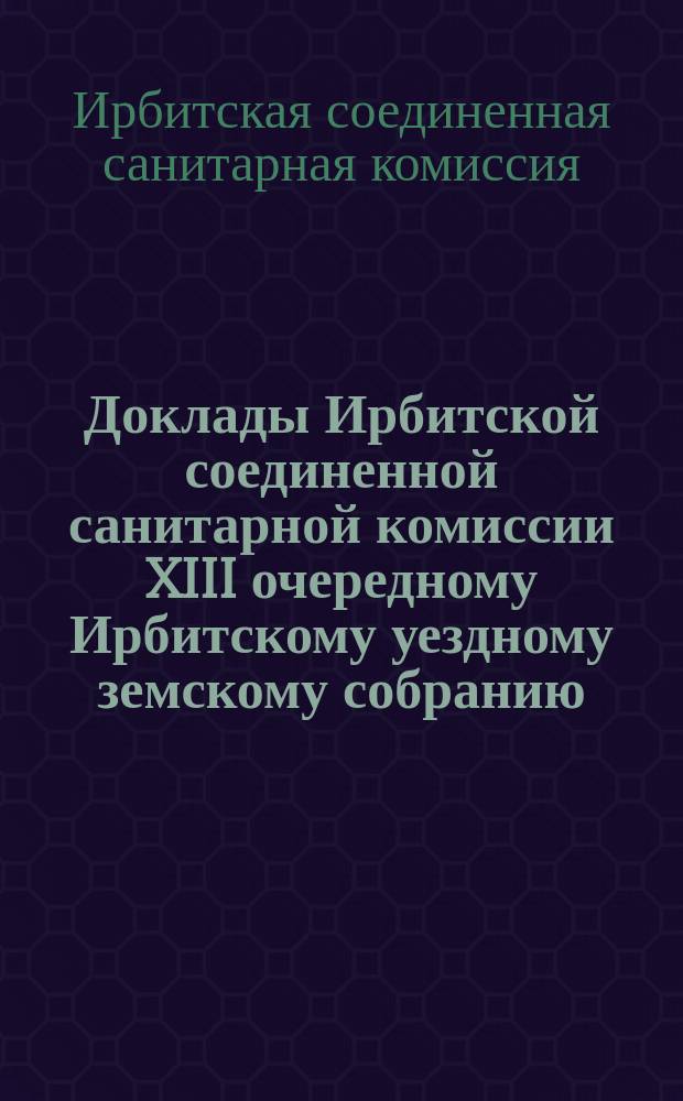 Доклады Ирбитской соединенной санитарной комиссии XIII очередному Ирбитскому уездному земскому собранию. 1882 года