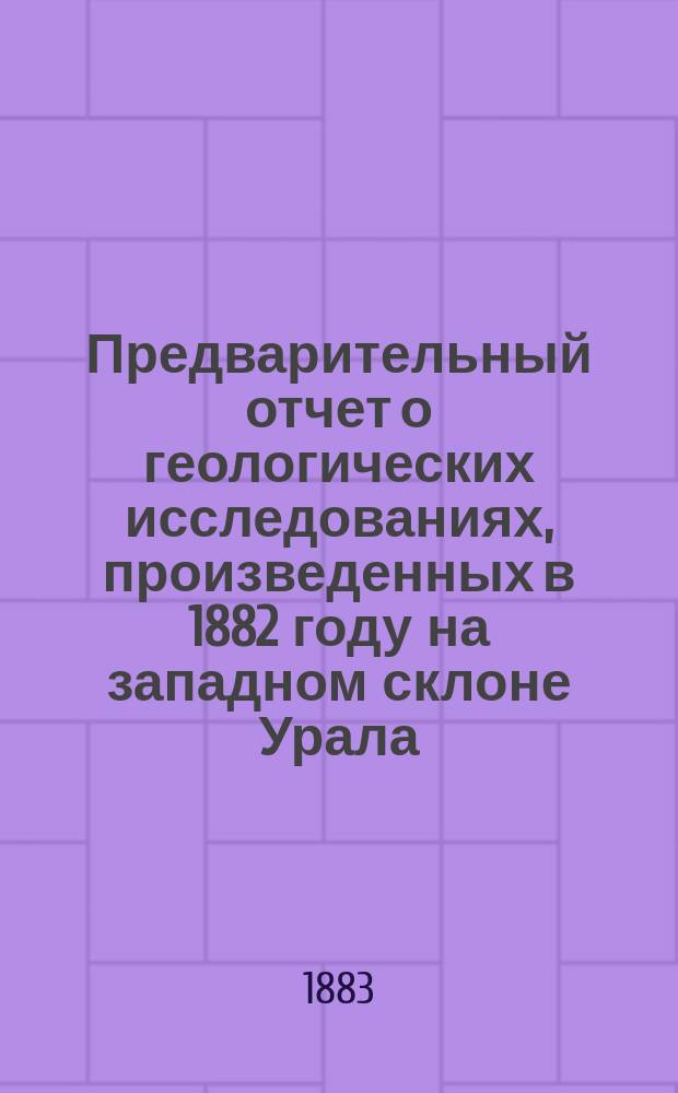 Предварительный отчет о геологических исследованиях, произведенных в 1882 году на западном склоне Урала