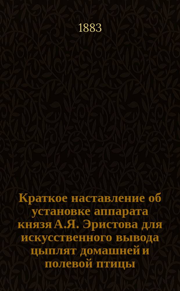 Краткое наставление об установке аппарата князя А.Я. Эристова для искусственного вывода цыплят домашней и полевой птицы, как-то: кур, индеек, гусей, уток и других, и об уходе за ними