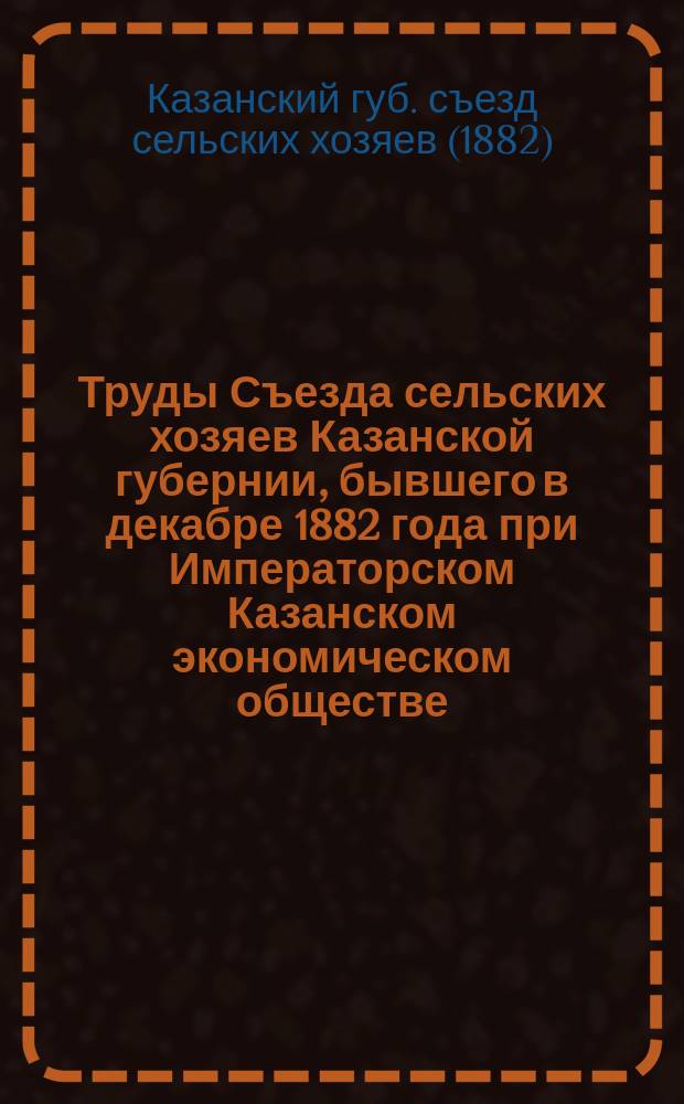 Труды Съезда сельских хозяев Казанской губернии, бывшего в декабре 1882 года при Императорском Казанском экономическом обществе