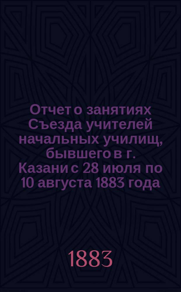 Отчет о занятиях Съезда учителей начальных училищ, бывшего в г. Казани с 28 июля по 10 августа 1883 года