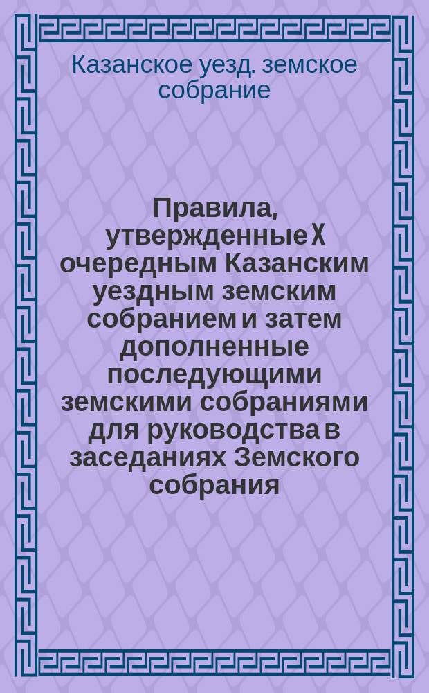 Правила, утвержденные X очередным Казанским уездным земским собранием и затем дополненные последующими земскими собраниями для руководства в заседаниях Земского собрания