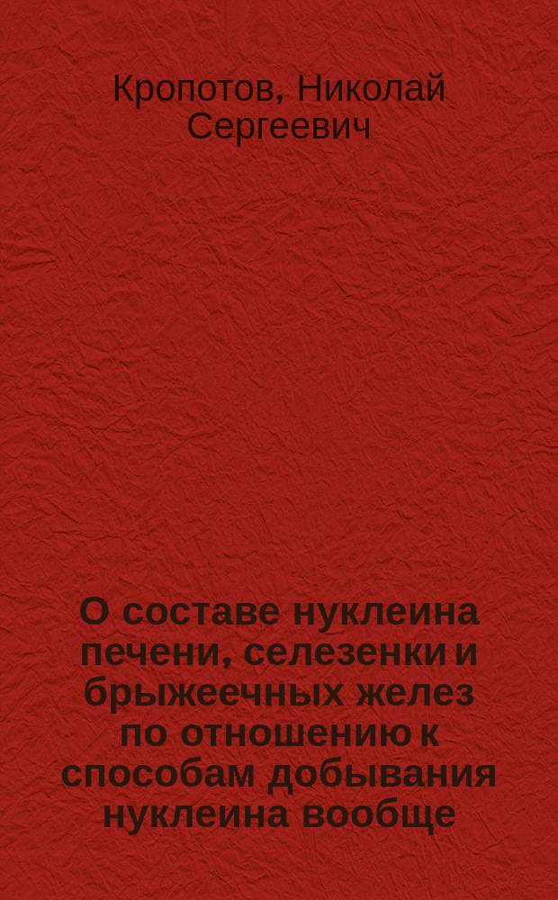 О составе нуклеина печени, селезенки и брыжеечных желез по отношению к способам добывания нуклеина вообще : Дис. на степ. д-ра мед. лекаря Николая Кропотова