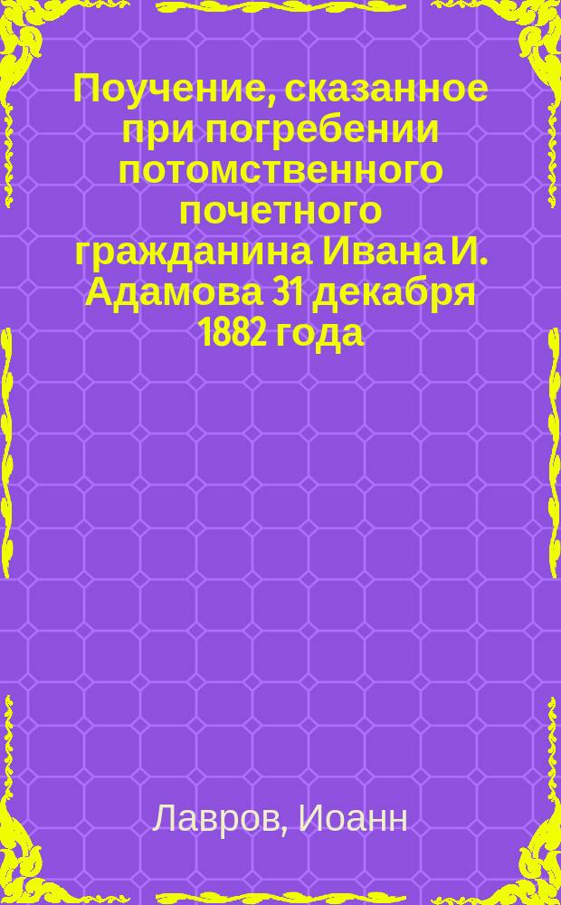 Поучение, сказанное при погребении потомственного почетного гражданина Ивана И. Адамова 31 декабря 1882 года, в Ливенской Воскресенской церкви; Поучение, сказанное при погребении вдовы потомственной почетной гражданки Антонины Филипповны Адамовой 18 января 1883 года в Ливенской Воскресенской церкви / Ливенской Воскресенской церкви настоятель прот. Иоанн Лавров