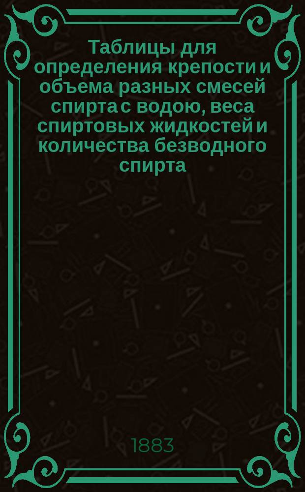 Таблицы для определения крепости и объема разных смесей спирта с водою, веса спиртовых жидкостей и количества безводного спирта, находящегося в перебродивших бражках, с наставлениями к их употреблению : Пособие для винокур. и водоч. заводчиков, для виноторговцев и для лиц акциз. надзора