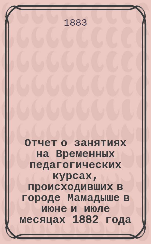 Отчет о занятиях на Временных педагогических курсах, происходивших в городе Мамадыше в июне и июле месяцах 1882 года