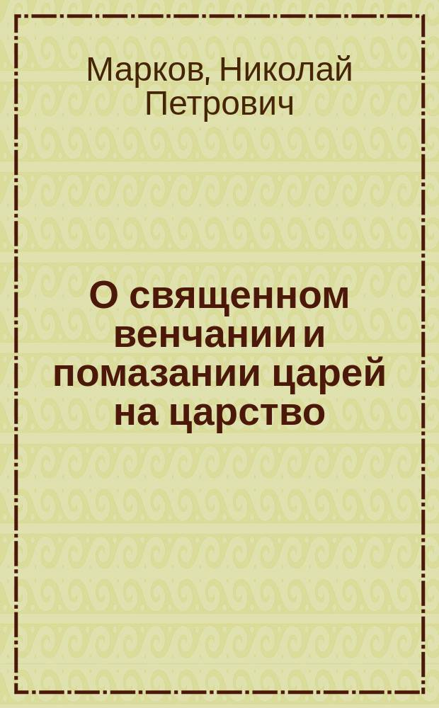 О священном венчании и помазании царей на царство : Речь, сказ. на акте в Черниг. духов. семинарии ректором семинарии, прот. Н. Марковым 17 мая 1883 г