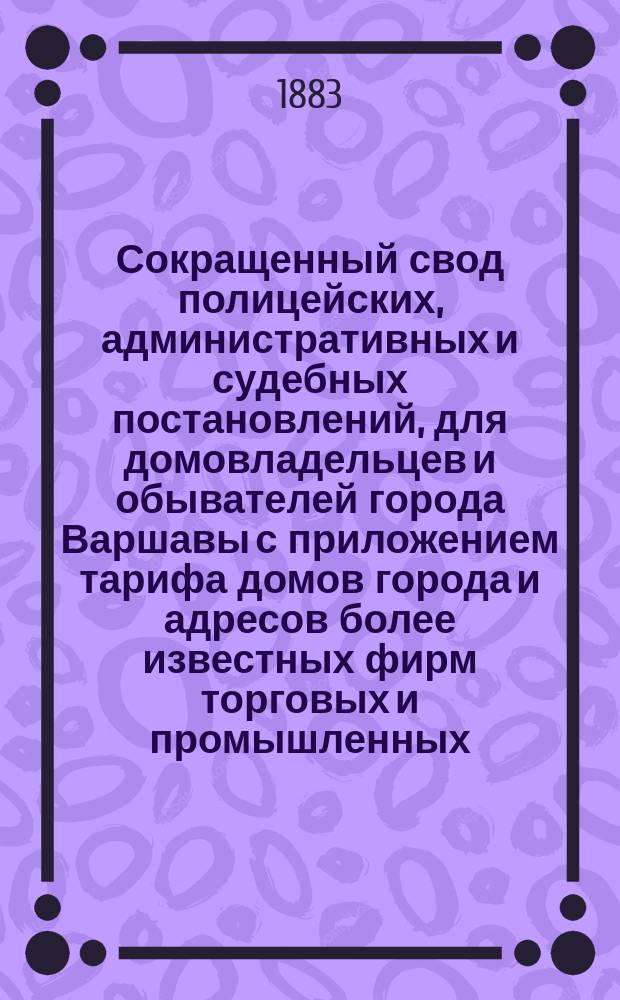 Сокращенный свод полицейских, административных и судебных постановлений, для домовладельцев и обывателей города Варшавы с приложением тарифа домов города и адресов более известных фирм торговых и промышленных, составленный управляющим Канцелярией варшавского обер-полицеймейстера Н.Н. Матюшкиным