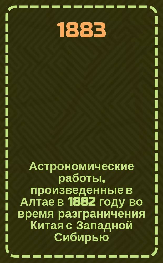 Астрономические работы, произведенные в Алтае в 1882 году во время разграничения Китая с Западной Сибирью : Ст. геодезиста полк. Мирошниченко
