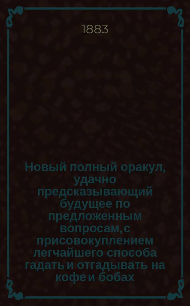 Новый полный оракул, удачно предсказывающий будущее по предложенным вопросам, с присовокуплением легчайшего способа гадать и отгадывать на кофе и бобах, также песни святочные и подблюдные и гадательный круг царя Соломона : Хиромантия и физиогномика, открытие тайн древних магиков
