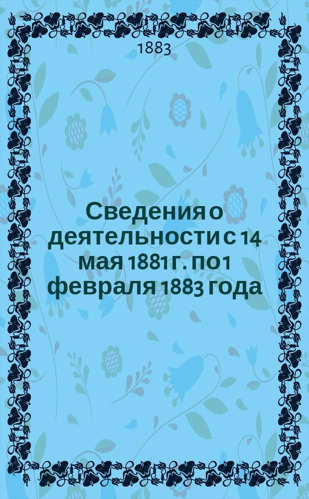 [Сведения о деятельности с 14 мая 1881 г. по 1 февраля 1883 года]