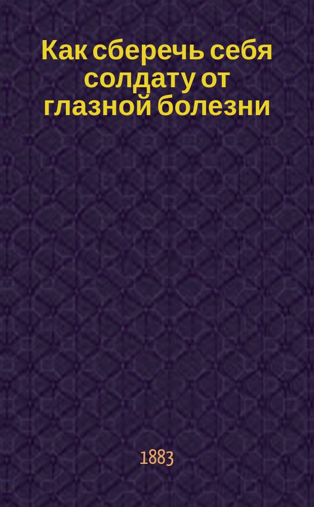 Как сберечь себя солдату от глазной болезни : Сост. для ниж. чинов дивизион. врачом 11 Пехот. дивизии д-ром Орябинским