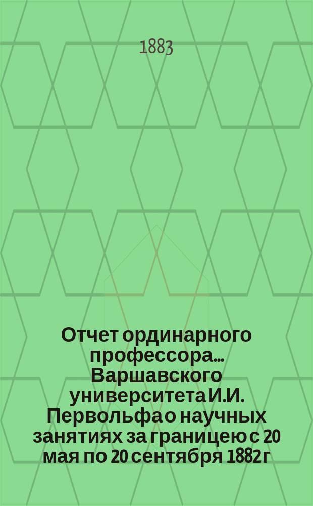 Отчет ординарного профессора... Варшавского университета И.И. Первольфа о научных занятиях за границею с 20 мая по 20 сентября 1882 г.