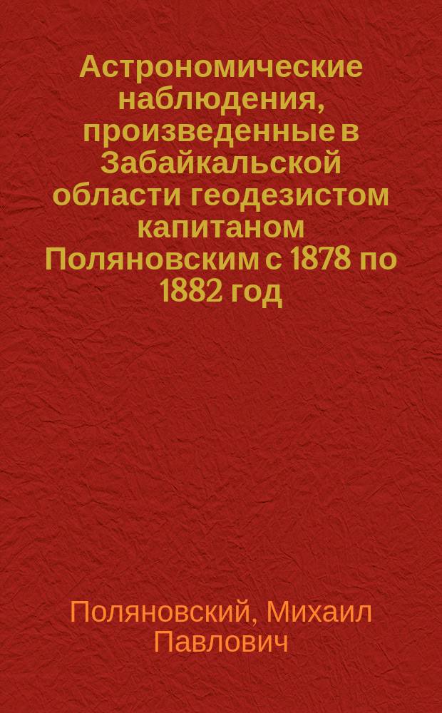 Астрономические наблюдения, произведенные в Забайкальской области геодезистом капитаном Поляновским с 1878 по 1882 год : Ст. М.П. Поляновского