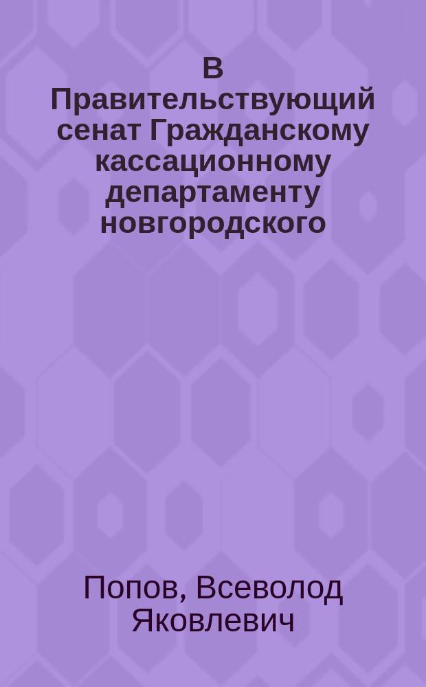 В Правительствующий сенат Гражданскому кассационному департаменту новгородского (купца, а ныне) мещанина Всеволода Яковлевича Попова... просьба о кассации