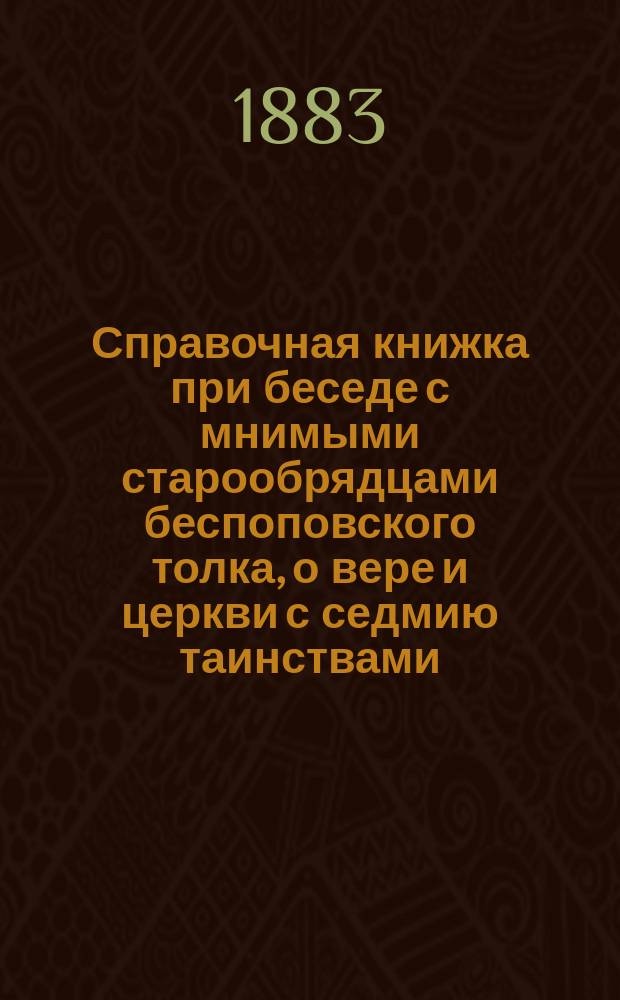Справочная книжка при беседе с мнимыми старообрядцами беспоповского толка, о вере и церкви с седмию таинствами