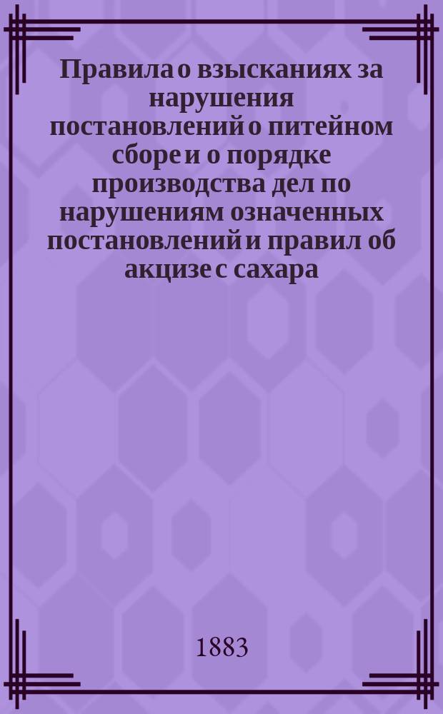 Правила о взысканиях за нарушения постановлений о питейном сборе и о порядке производства дел по нарушениям означенных постановлений и правил об акцизе с сахара, высочайше утвержденные 28 мая 1883 г.