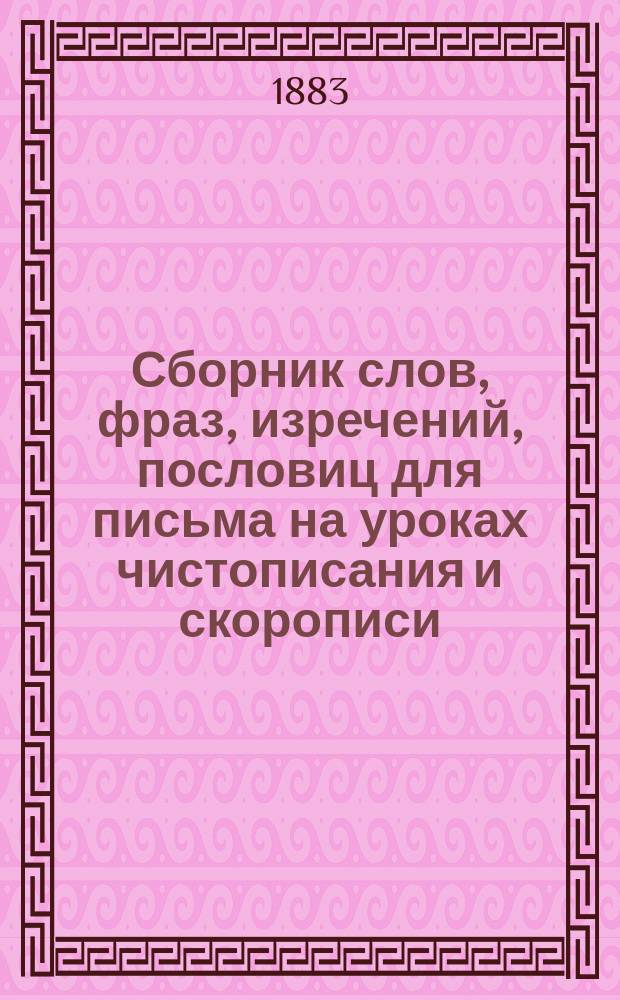 Сборник слов, фраз, изречений, пословиц для письма на уроках чистописания и скорописи : Пособие при преподавании чистописания по генет. методу : Пособие для учителей и учительниц чистописания в гимназиях и прогимназиях, (муж. и жен.)... и др