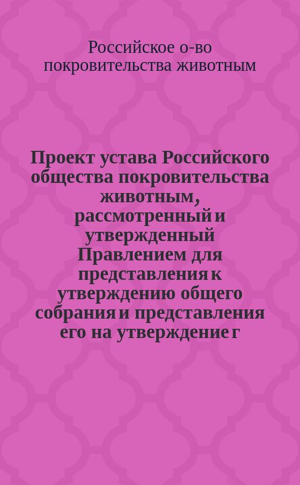 Проект устава Российского общества покровительства животным, рассмотренный и утвержденный Правлением для представления к утверждению общего собрания и представления его на утверждение г. министра внутренних дел