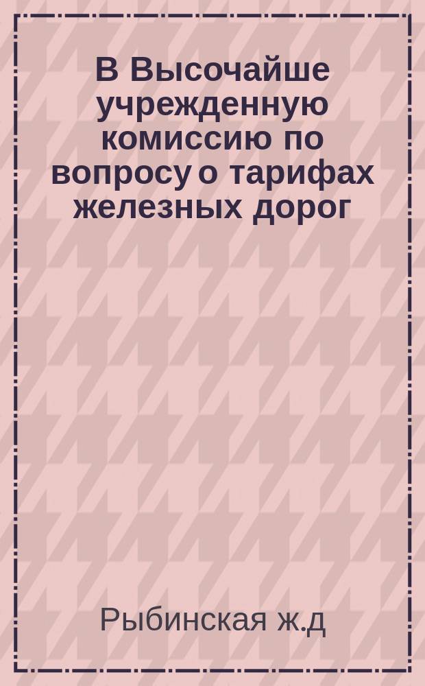 В Высочайше учрежденную комиссию по вопросу о тарифах железных дорог : Соображения Правления дороги по существующему тарифу и предполагаемым его изменениям