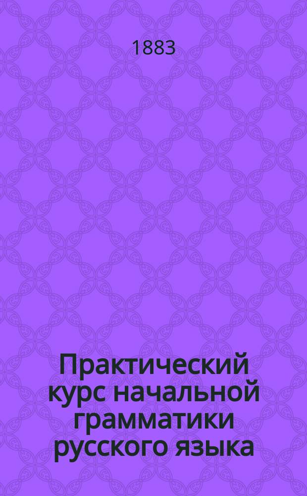 Практический курс начальной грамматики русского языка : С прил. прим. и ст. для письм. и уст. упражнений в языке для детей, готовящихся к поступлению в 1 кл. кадет. корпусов и гражд. гимназий : Сост. согласно с прог. В.У.З. и учеб. пл. М. Н. Пр. В. Самойлов