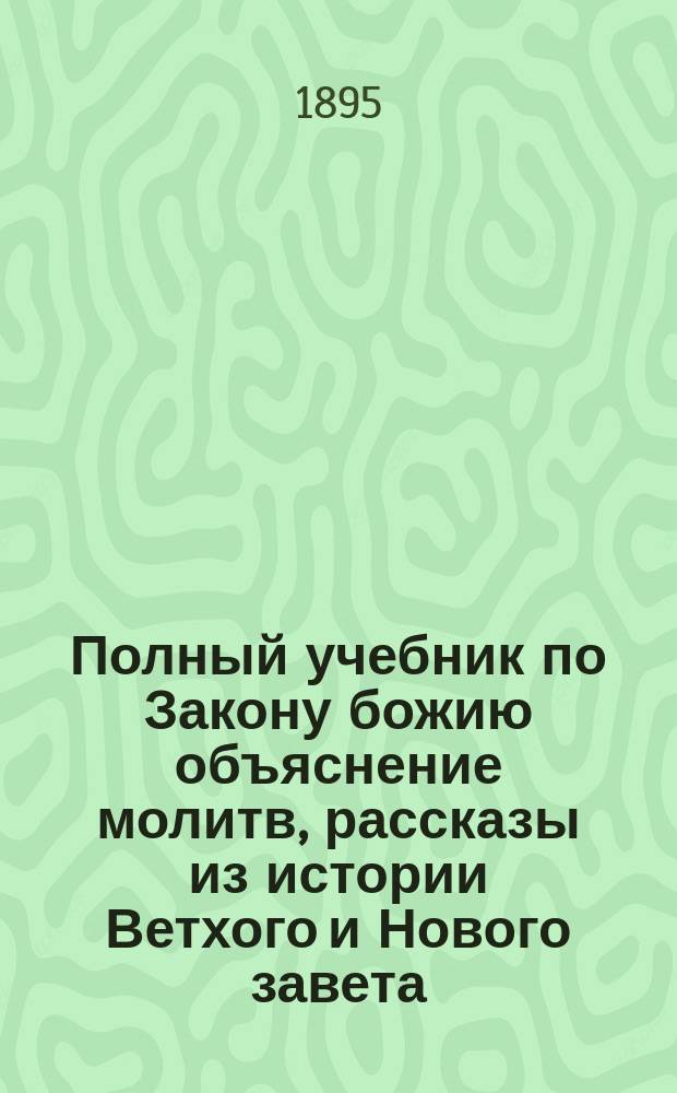 Полный учебник по Закону божию объяснение молитв, рассказы из истории Ветхого и Нового завета, десяти заповедей, всенощного бдения, литургии и святых таинств православной церкви : Сост. в вопр. и ответах по прогр., утв. Святейшим синодом для нач. уч-щ разных наименований и ведомств с прил. самой прогр