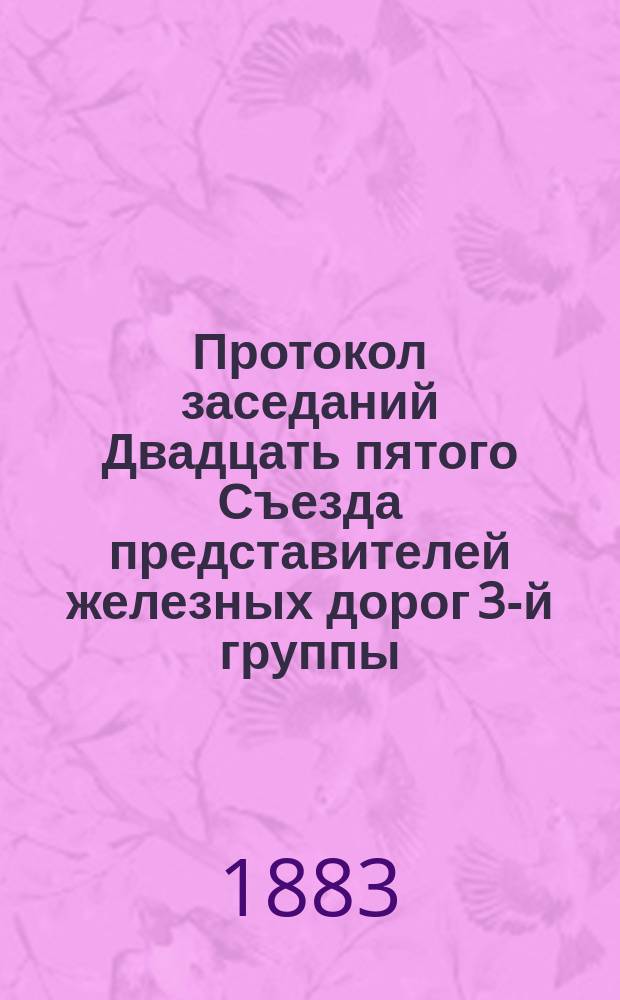 Протокол заседаний Двадцать пятого Съезда представителей железных дорог 3-й группы, происходивших в Москве 21, 22, 23, 24 и 25 февраля 1883 года