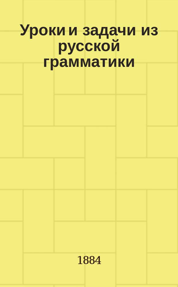 Уроки и задачи из русской грамматики : С прил.: I. Правил правописания. II. Сборника примеров и статей для систематического диктанта. (100 №№) : 506 устн. и письм. граммат. упражнений : Практ. руководство для 1-го класса среднеучеб. заведений и двухклас. нар. уч-щ
