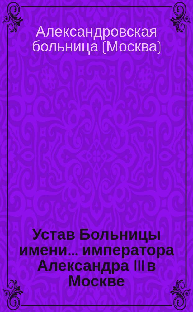 Устав Больницы имени... императора Александра III в Москве : Утв. 26 окт. 1884 г. : С прил.