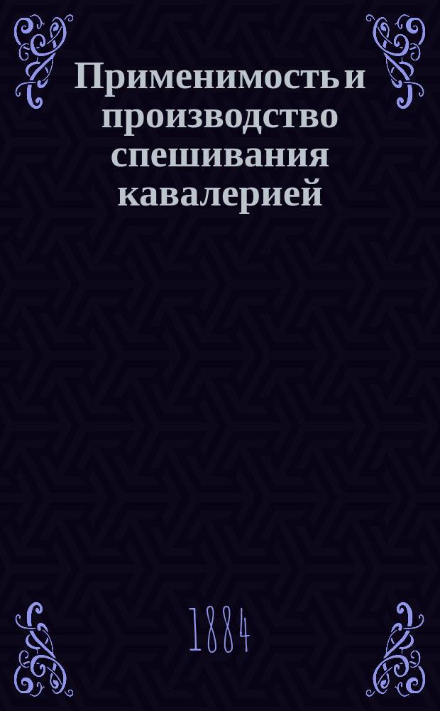Применимость и производство спешивания кавалерией : (По поводу Устава для спешенных частей кавалерии и казаков изд. 1884 г.)