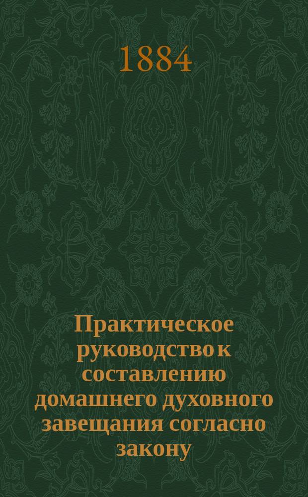 Практическое руководство к составлению домашнего духовного завещания согласно закону, указаниям науки права и разъяснениям Правительствующего сената : С прил.: 1) Образца домашнего духовного завещания; 2) Правил передачи родового имения одним из супругов в пожизненное владение другого и пр.