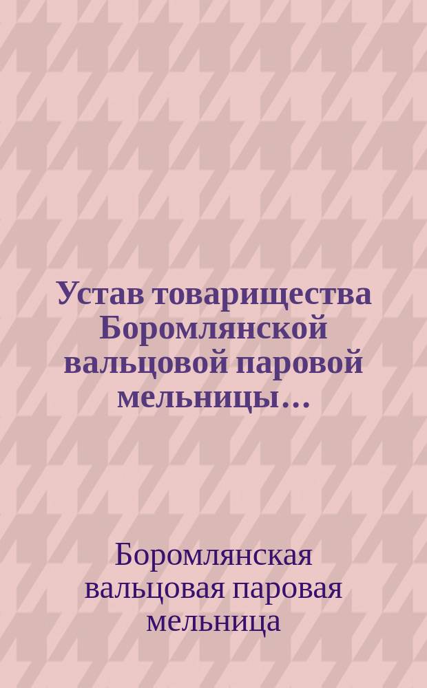 Устав товарищества Боромлянской вальцовой паровой мельницы... : Утв. 30 марта 1884 г