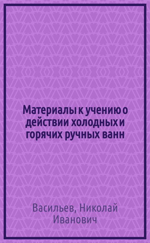 Материалы к учению о действии холодных и горячих ручных ванн : Дис. на степ. д-ра мед. Николая Васильева