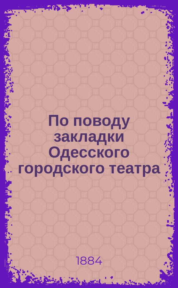 По поводу закладки Одесского городского театра : Речь, произнес. 16 сент. 1884 г. чл. Одес. гор. управы, Н. Велькоборским