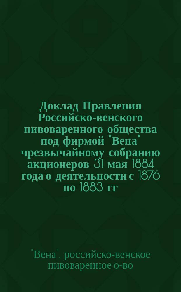 Доклад Правления Российско-венского пивоваренного общества под фирмой "Вена" чрезвычайному собранию акционеров 31 мая 1884 года [о деятельности с 1876 по 1883 гг.