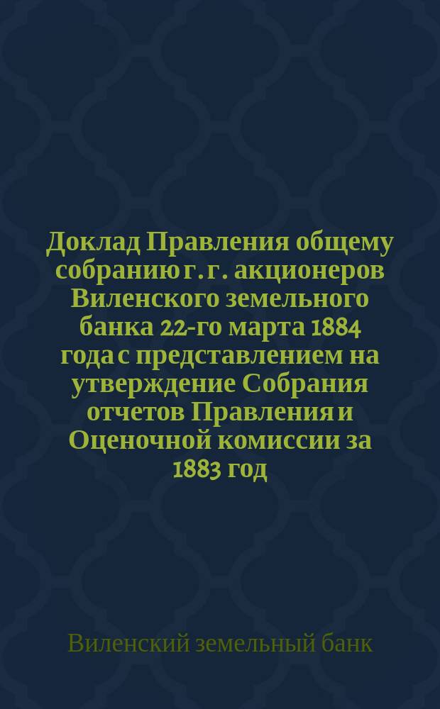 Доклад Правления общему собранию г. г. акционеров Виленского земельного банка 22-го марта 1884 года с представлением на утверждение Собрания отчетов Правления и Оценочной комиссии за 1883 год, а равно доклада Ревизионной комиссии и отдельных докладов Правления
