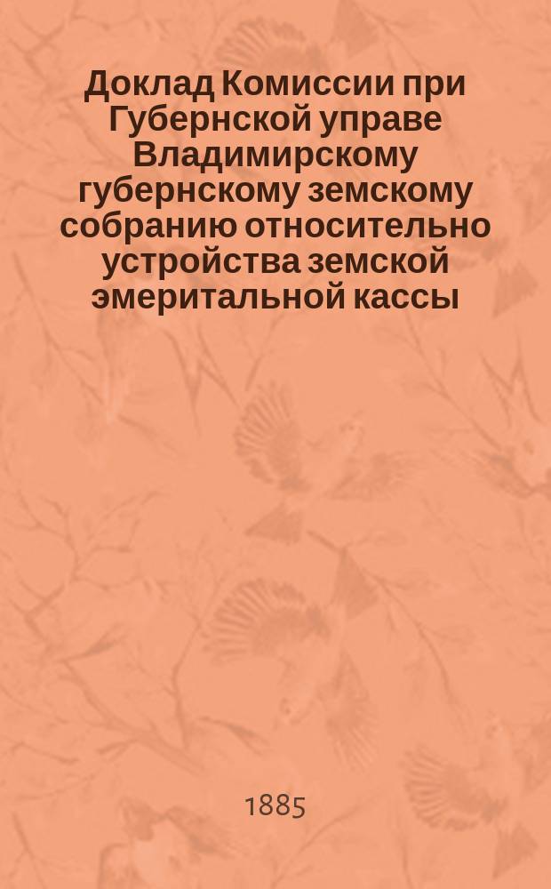 Доклад Комиссии при Губернской управе Владимирскому губернскому земскому собранию относительно устройства земской эмеритальной кассы; Устав эмеритальной кассы Владимирского земства: С доп.