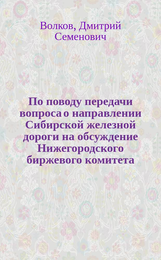 По поводу передачи вопроса о направлении Сибирской железной дороги на обсуждение Нижегородского биржевого комитета : Записка уполномоченного Уфим. губ. земства и г. Уфы, уфим. гор. головы Волкова