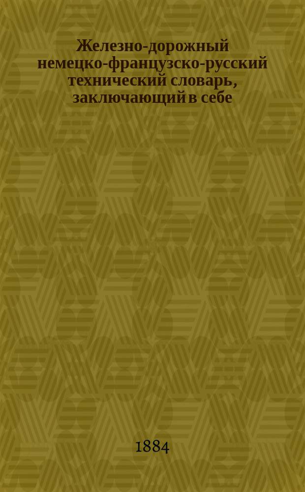 Железно-дорожный немецко-французско-русский технический словарь, заключающий в себе: технические слова и выражения механического, строительного и горнозаводского дел, в связи с железнодорожным делом, и номенклатуру грузов, отправляемых по железным дорогам в зависимости от условий перевозки и службы движения