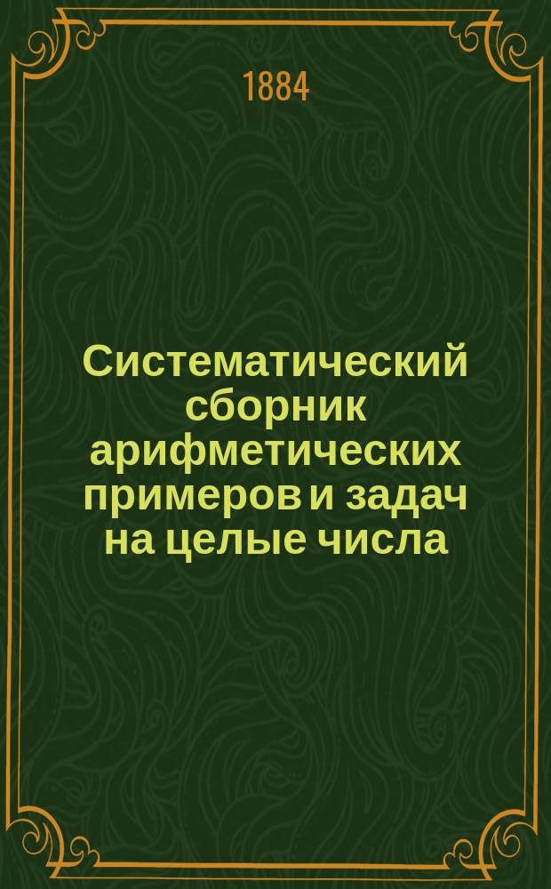 Систематический сборник арифметических примеров и задач на целые числа : С теорет. курсом умств. и письм. вычислений над целыми числами : Для нач. нар. уч-щ