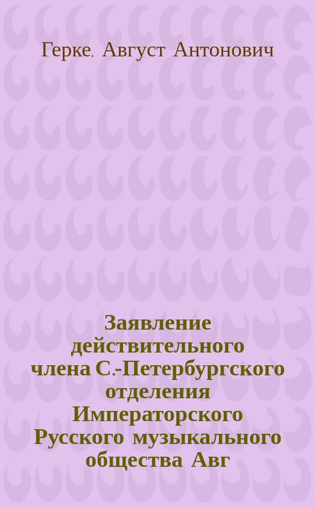 Заявление действительного члена С.-Петербургского отделения Императорского Русского музыкального общества Авг. Ант. Герке по поводу Отчета за 1883-1884 год, (прочтенное в общем собрании членов Спб. отделения 9-го декабря 1834 г. от себя и по доверенности еще двух членов В.П. Гаевского и Е.Ю. Герке)