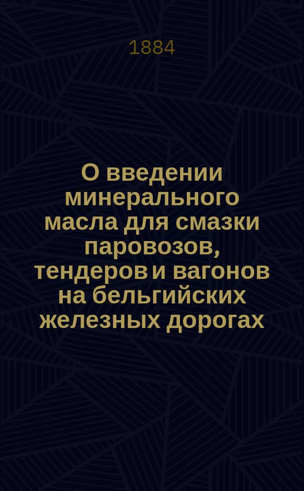О введении минерального масла для смазки паровозов, тендеров и вагонов на бельгийских железных дорогах : Сост. пом. гл. инж. Службы подвиж. состава и тяги Николаев. ж. д. Н.К. Гофман на основании сведений, собр. в Бельгии, по поручению Сов. Упр. Гл. о-ва рос. ж. д