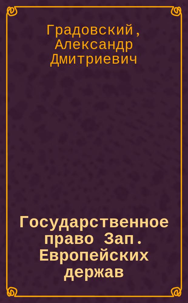 Государственное право Зап. Европейских держав : Лекции, чит. проф. Градовским в 1883/4 г. I кл. Имп. Алекс. лицея : 40 курс