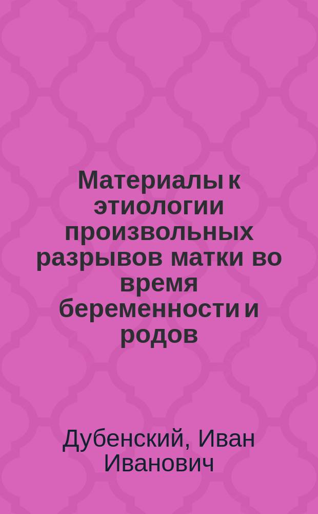 Материалы к этиологии произвольных разрывов матки во время беременности и родов : (Патол.-анат. исслед.) : Дис. на степ. д-ра мед. Ивана Дубенского