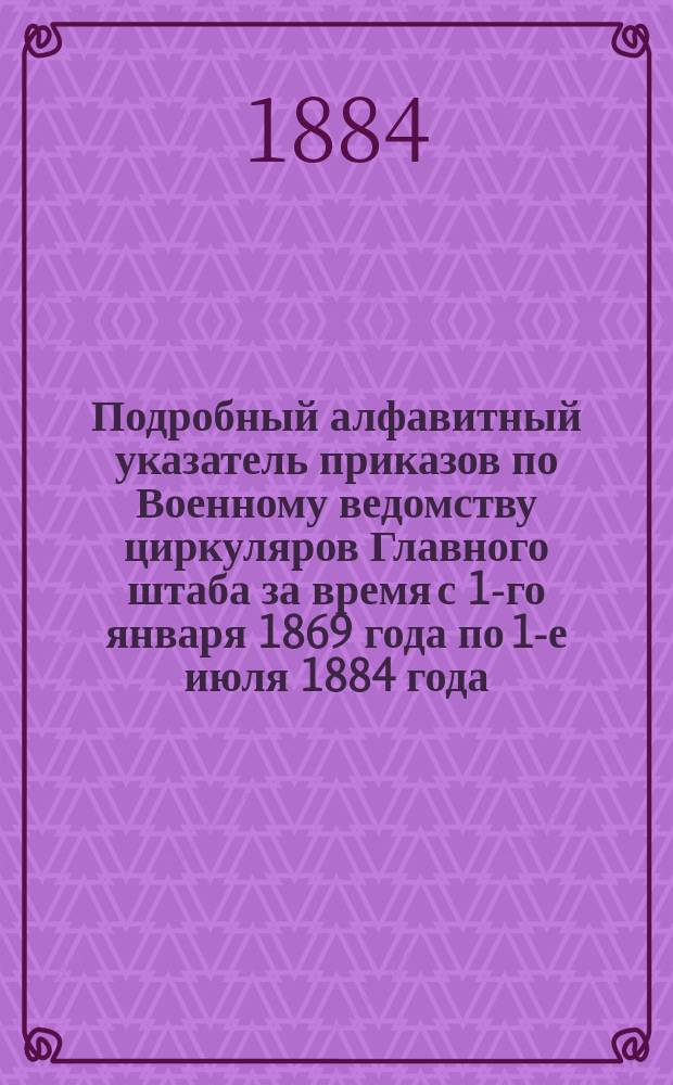 Подробный алфавитный указатель приказов по Военному ведомству циркуляров Главного штаба за время с 1-го января 1869 года по 1-е июля 1884 года, относящихся до деятельности уездных воинских начальников, с приложением таблицы, показывающей время выслуги нижними чинами сроков на увольнение из запаса армии в отставку и до какого года по летам от роду они должны числиться в списках ополчения
