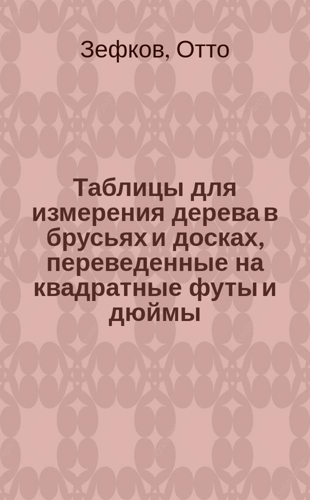 Таблицы для измерения дерева в брусьях и досках, переведенные на квадратные футы и дюймы, одного дюйма толщины : Разраб. и вычислены Отто Зефковым