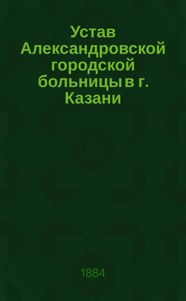 Устав Александровской городской больницы в г. Казани : Утв. Думою 18 нояб. 1883 г