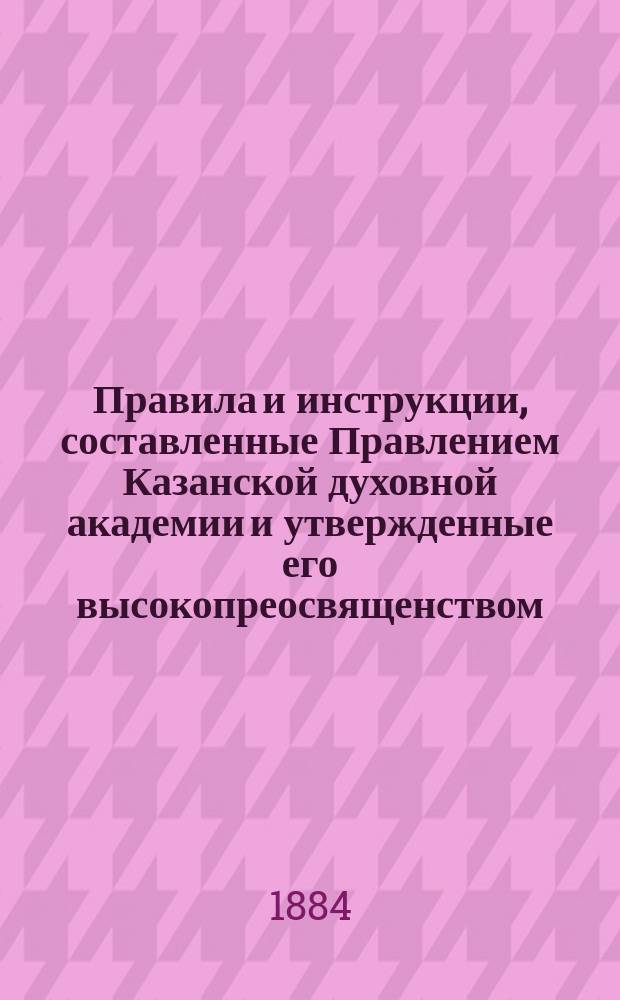 Правила и инструкции, составленные Правлением Казанской духовной академии и утвержденные его высокопреосвященством, высокопреосвященнейшим Палладием, архиепископом Казанским и Свияжским 19 августа 1884 года
