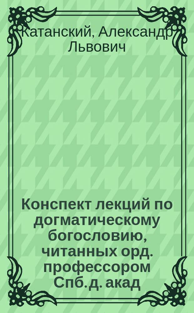 Конспект лекций по догматическому богословию, читанных орд. профессором Спб. д. акад. А.Л. Катанским