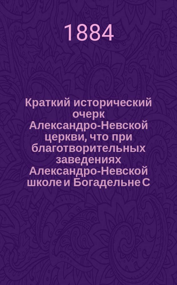 Краткий исторический очерк Александро-Невской церкви, что при благотворительных заведениях Александро-Невской школе и Богадельне С.-Петербургского ремесленного общества... 15 декабря 1874 г.- 18 декабря 1884 г.